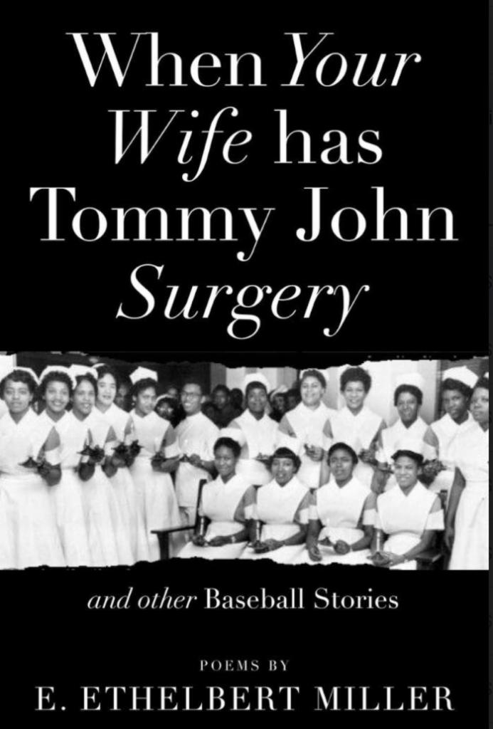 When Your Wife Has Tommy John Surgery by E. Ethelbert Miller · Much-honored Washington, D.C. poet activist E. Ethelbert Miller delights and surprises us with his deft imaginings and portraits. Ethelbert's poems play out in baseball rhythm and express the joy of living, despite the bitter challenges in today's world. These poems define our time and allow us to see ourselves as human through the lens of baseball, family and music.